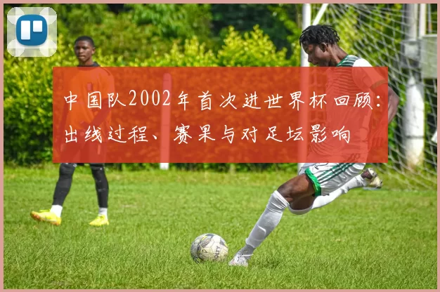 中国队2002年首次进世界杯回顾：出线过程、赛果与对足坛影响