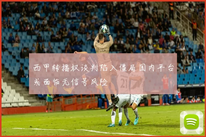 西甲转播权谈判陷入僵局国内平台或面临无信号风险