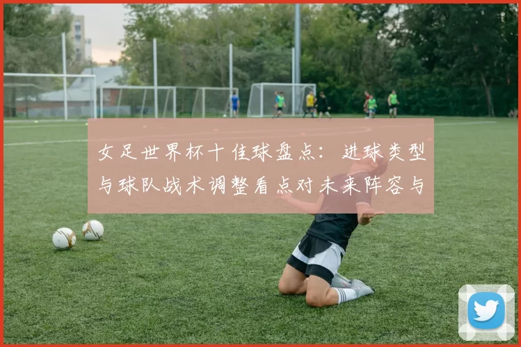女足世界杯十佳球盘点：进球类型与球队战术调整看点对未来阵容与备战影响