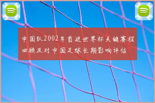 中国队2002年首进世界杯关键赛程回顾及对中国足球长期影响评估