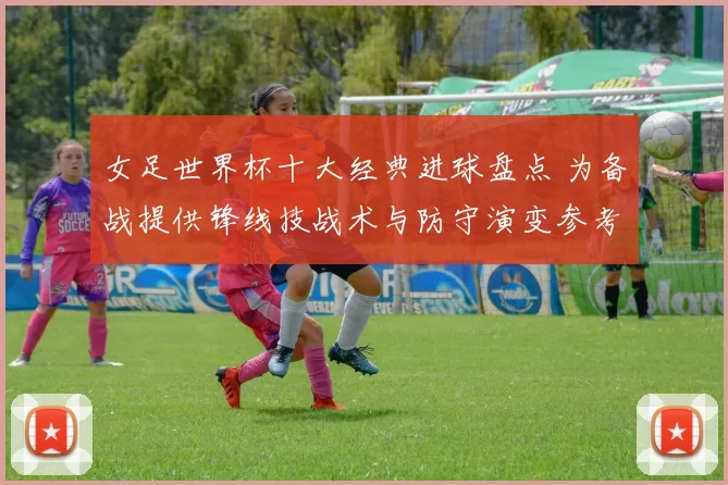 女足世界杯十大经典进球盘点 为备战提供锋线技战术与防守演变参考
