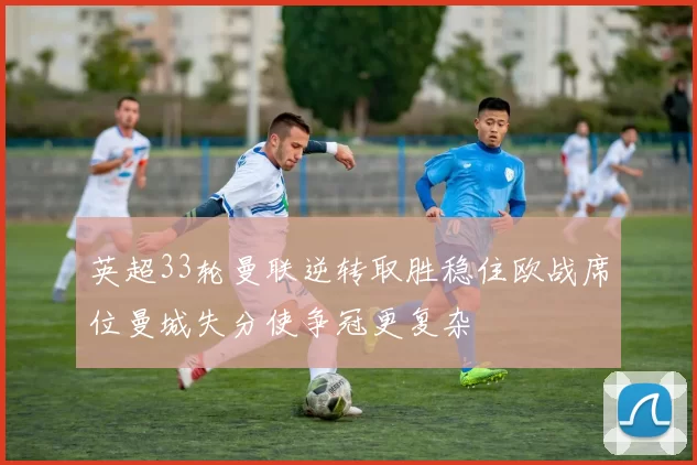英超33轮曼联逆转取胜稳住欧战席位曼城失分使争冠更复杂