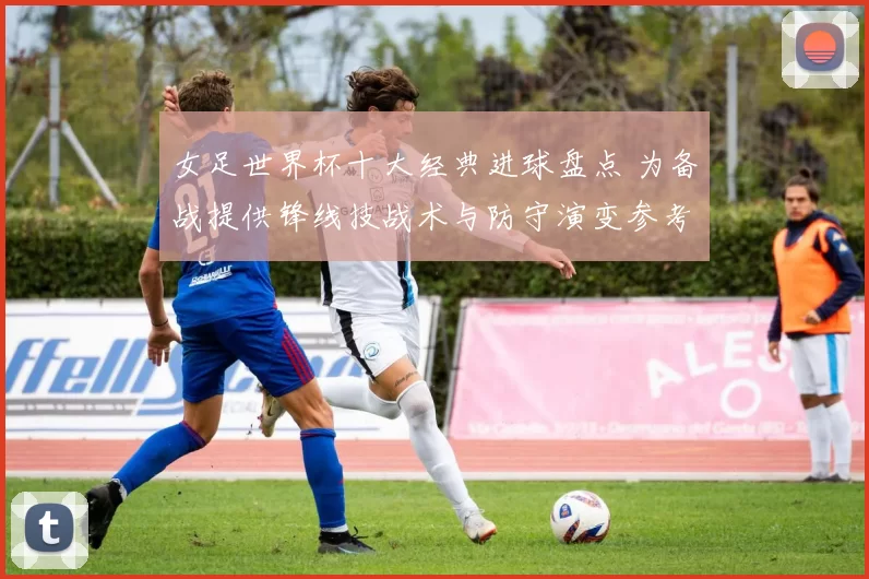 女足世界杯十大经典进球盘点 为备战提供锋线技战术与防守演变参考