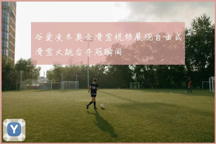 谷爱凌冬奥会滑雪视频展现自由式滑雪大跳台夺冠瞬间