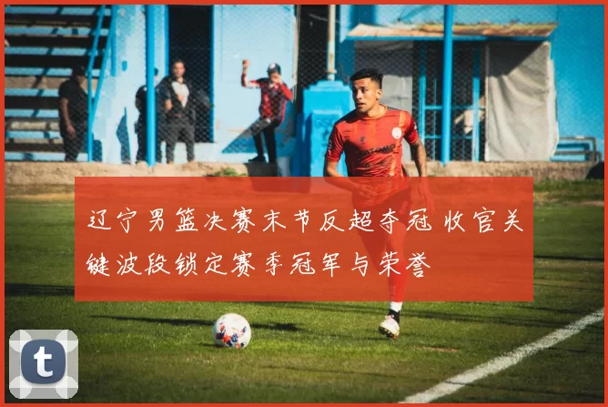 辽宁男篮决赛末节反超夺冠 收官关键波段锁定赛季冠军与荣誉