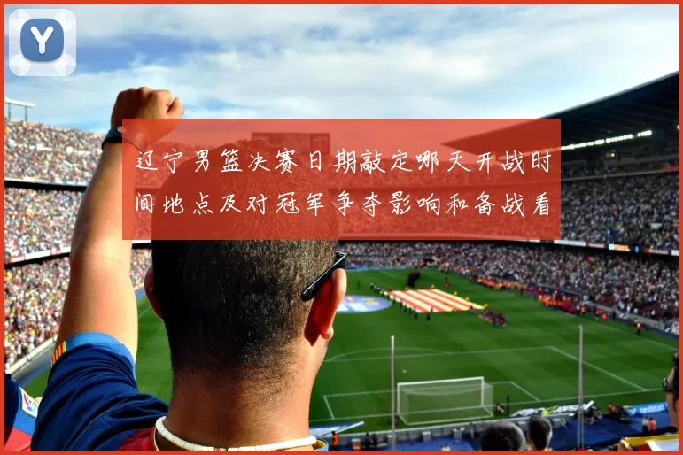 辽宁男篮决赛日期敲定哪天开战时间地点及对冠军争夺影响和备战看点