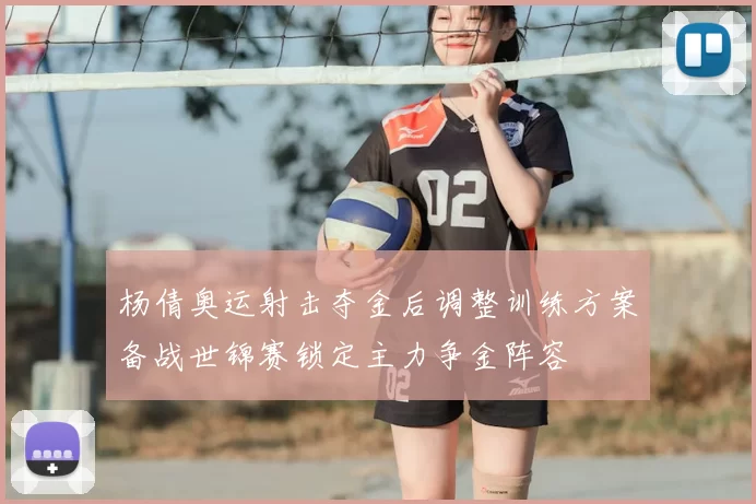 杨倩奥运射击夺金后调整训练方案备战世锦赛锁定主力争金阵容