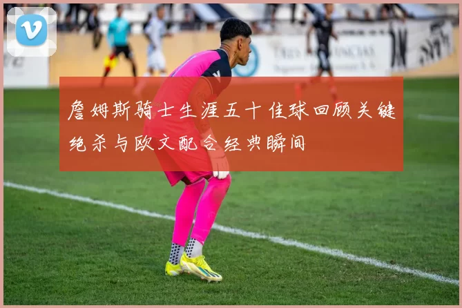 詹姆斯骑士生涯五十佳球回顾关键绝杀与欧文配合经典瞬间