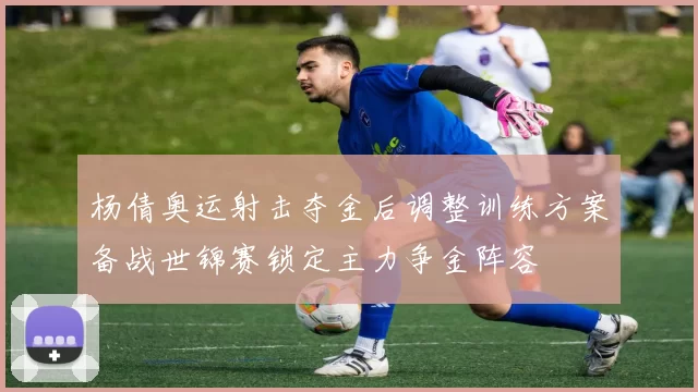 杨倩奥运射击夺金后调整训练方案备战世锦赛锁定主力争金阵容