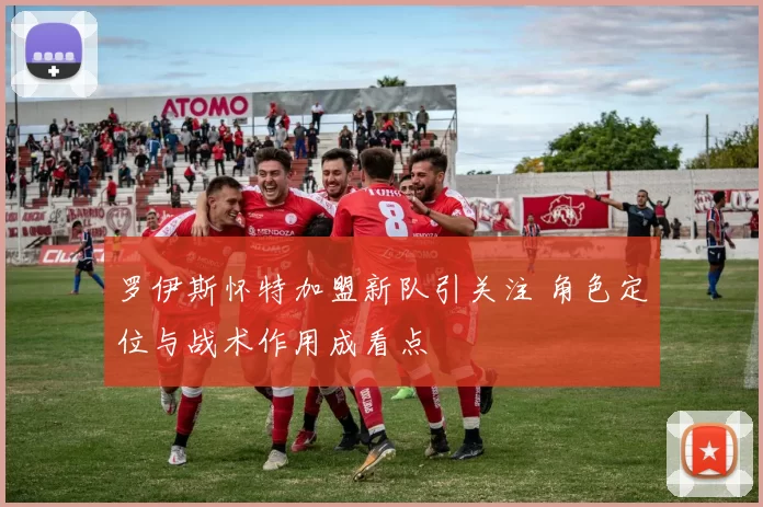 罗伊斯怀特加盟新队引关注 角色定位与战术作用成看点
