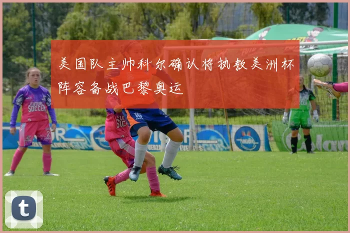 美国队主帅科尔确认将执教美洲杯阵容备战巴黎奥运