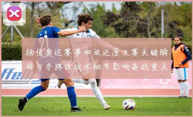 杨倩奥运赛事回放还原决赛关键瞬间与夺牌技战术细节影响备战重点