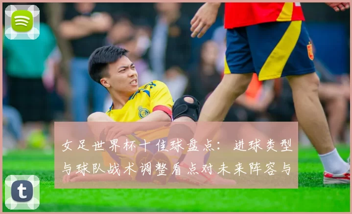 女足世界杯十佳球盘点：进球类型与球队战术调整看点对未来阵容与备战影响