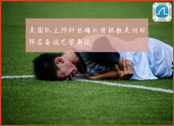 美国队主帅科尔确认将执教美洲杯阵容备战巴黎奥运