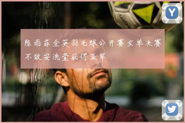 陈雨菲全英羽毛球公开赛女单决赛不敌安洗莹获得亚军