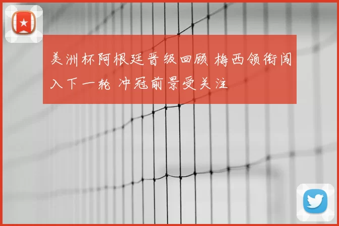 美洲杯阿根廷晋级回顾 梅西领衔闯入下一轮 冲冠前景受关注