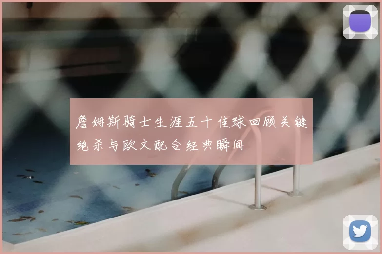 詹姆斯骑士生涯五十佳球回顾关键绝杀与欧文配合经典瞬间