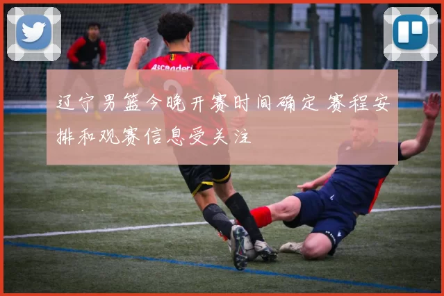 辽宁男篮今晚开赛时间确定 赛程安排和观赛信息受关注