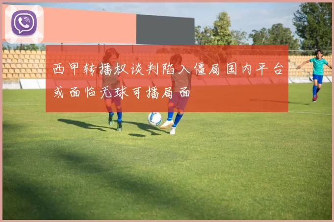 西甲转播权谈判陷入僵局国内平台或面临无球可播局面